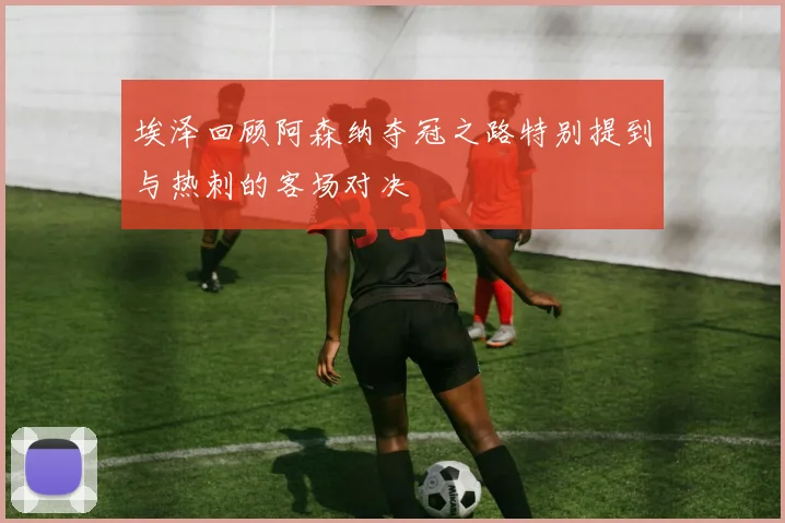 埃泽回顾阿森纳夺冠之路特别提到与热刺的客场对决