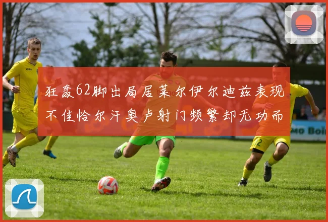 狂轰62脚出局居莱尔伊尔迪兹表现不佳恰尔汗奥卢射门频繁却无功而返