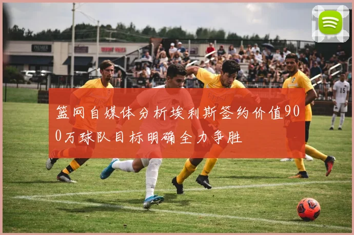 篮网自媒体分析埃利斯签约价值900万球队目标明确全力争胜