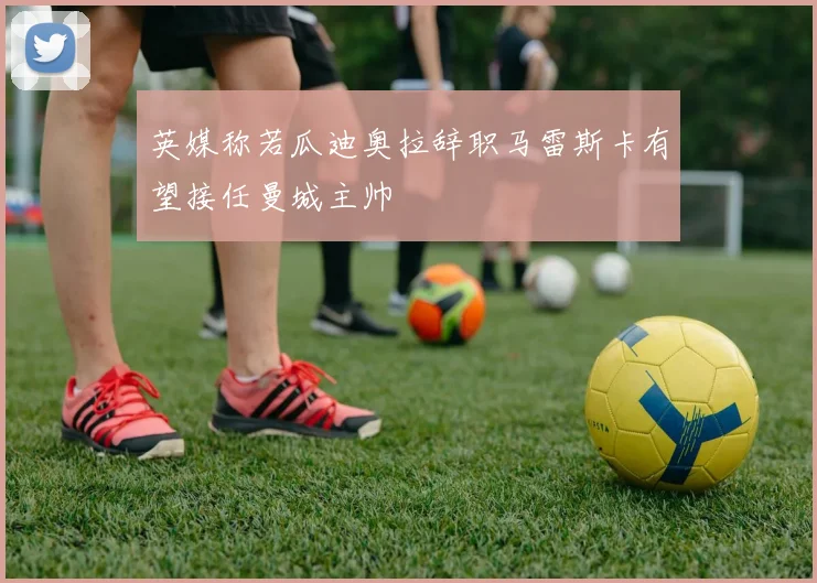 英媒称若瓜迪奥拉辞职马雷斯卡有望接任曼城主帅