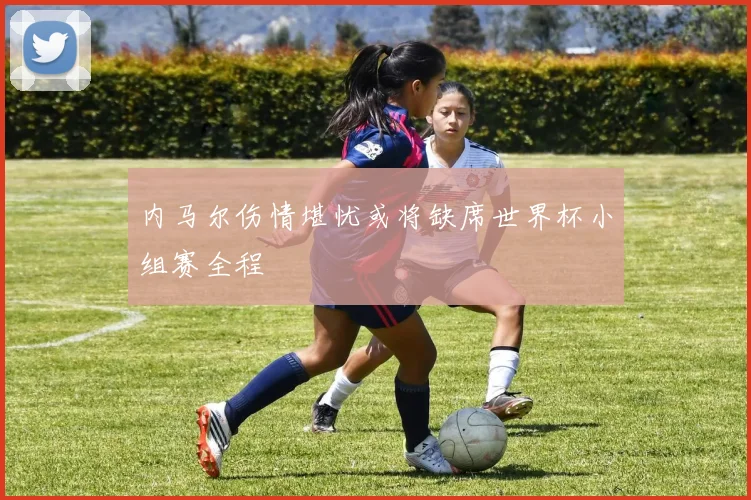 内马尔伤情堪忧或将缺席世界杯小组赛全程