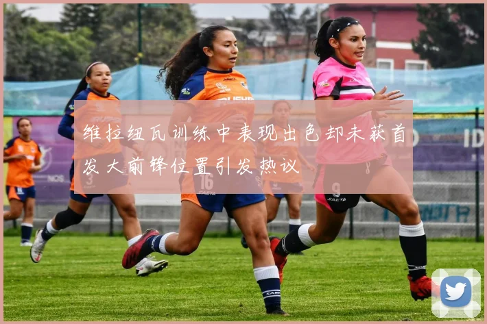 维拉纽瓦训练中表现出色却未获首发大前锋位置引发热议