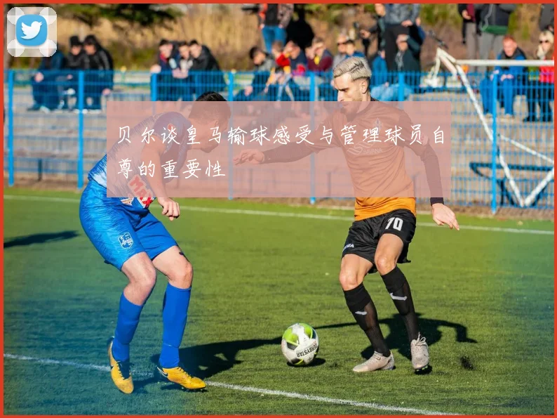贝尔谈皇马输球感受与管理球员自尊的重要性