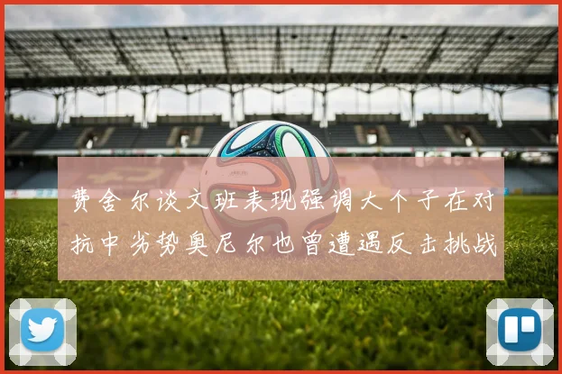 费舍尔谈文班表现强调大个子在对抗中劣势奥尼尔也曾遭遇反击挑战