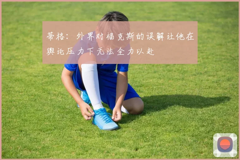 蒂格：外界对福克斯的误解让他在舆论压力下无法全力以赴