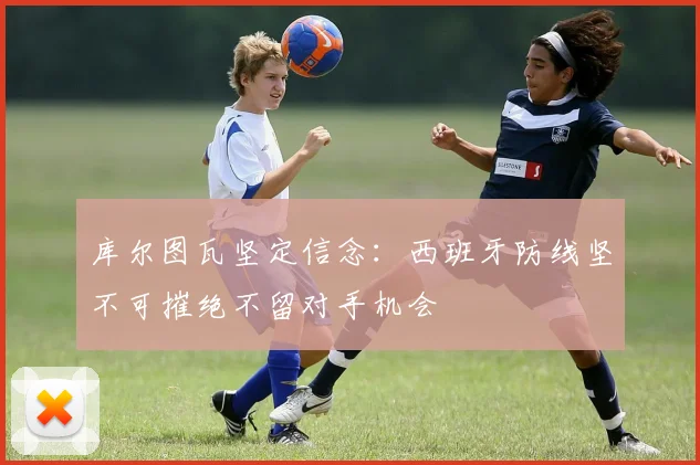 库尔图瓦坚定信念：西班牙防线坚不可摧绝不留对手机会