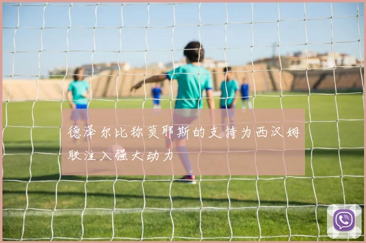 德泽尔比称莫耶斯的支持为西汉姆联注入强大动力